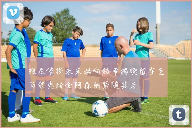 维尼修斯未来动向赔率揭晓留在皇马领先转会阿森纳紧随其后