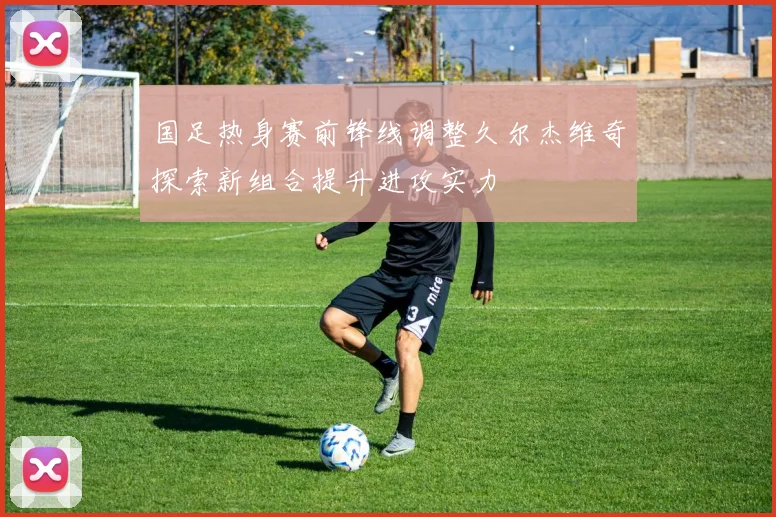 国足热身赛前锋线调整久尔杰维奇探索新组合提升进攻实力