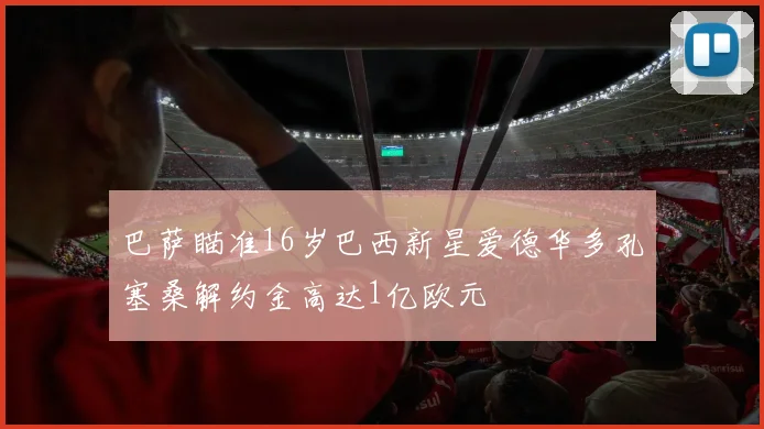 巴萨瞄准16岁巴西新星爱德华多孔塞桑解约金高达1亿欧元