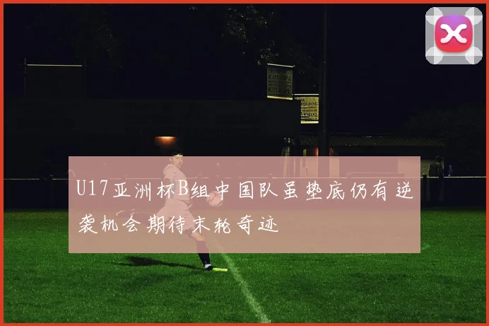 U17亚洲杯B组中国队虽垫底仍有逆袭机会期待末轮奇迹