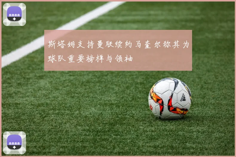 斯塔姆支持曼联续约马奎尔称其为球队重要榜样与领袖