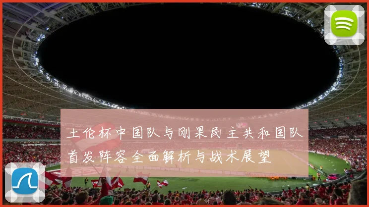 土伦杯中国队与刚果民主共和国队首发阵容全面解析与战术展望