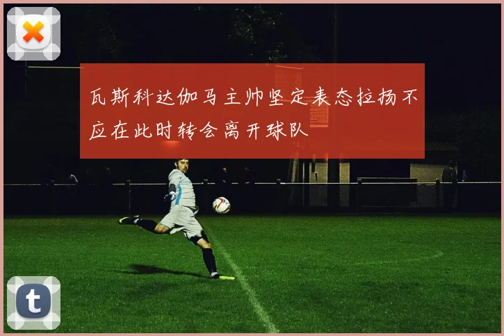 瓦斯科达伽马主帅坚定表态拉扬不应在此时转会离开球队