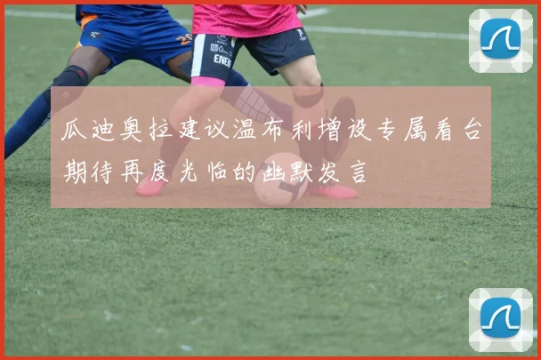 瓜迪奥拉建议温布利增设专属看台期待再度光临的幽默发言