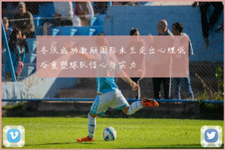齐沃成功激励国际米兰走出心理低谷重塑球队信心与实力