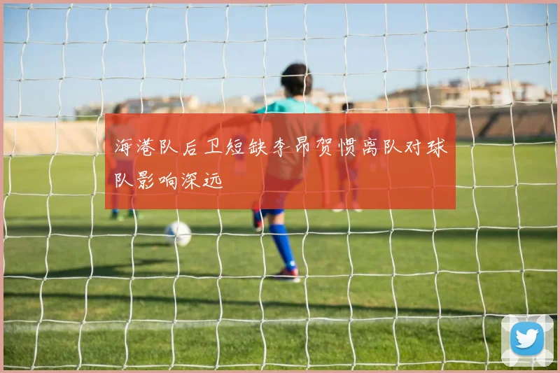 海港队后卫短缺李昂贺惯离队对球队影响深远