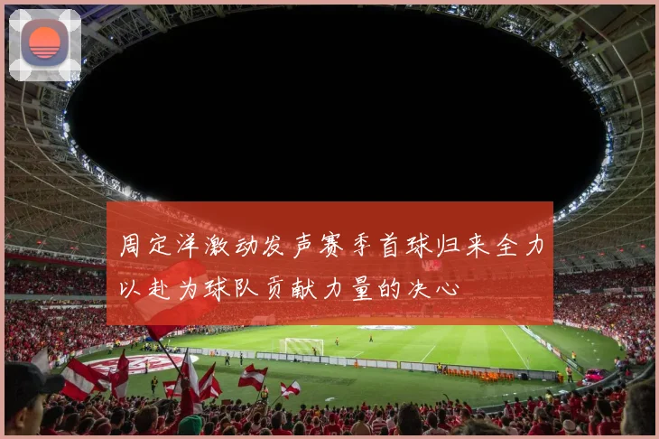 周定洋激动发声赛季首球归来全力以赴为球队贡献力量的决心