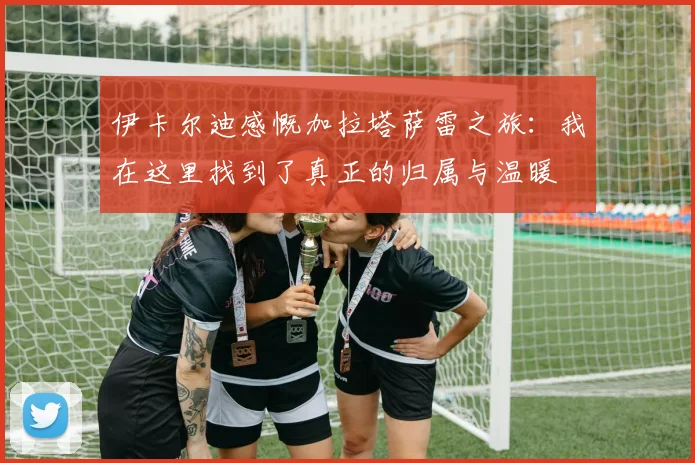 伊卡尔迪感慨加拉塔萨雷之旅：我在这里找到了真正的归属与温暖