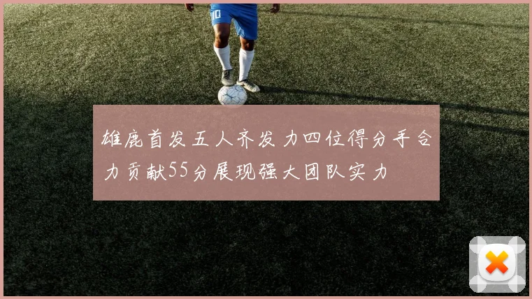 雄鹿首发五人齐发力四位得分手合力贡献55分展现强大团队实力