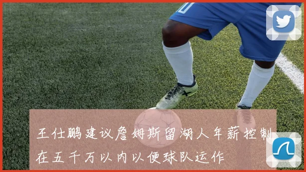 王仕鹏建议詹姆斯留湖人年薪控制在五千万以内以便球队运作