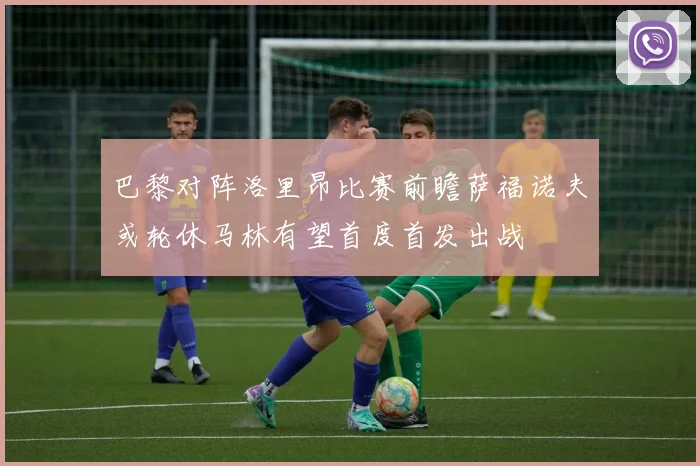 巴黎对阵洛里昂比赛前瞻萨福诺夫或轮休马林有望首度首发出战
