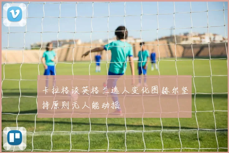 卡拉格谈英格兰选人变化图赫尔坚持原则无人能动摇
