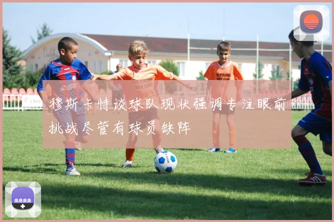 穆斯卡特谈球队现状强调专注眼前挑战尽管有球员缺阵