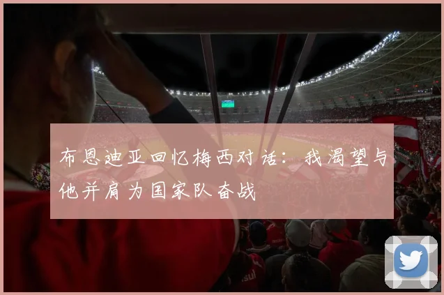 布恩迪亚回忆梅西对话：我渴望与他并肩为国家队奋战